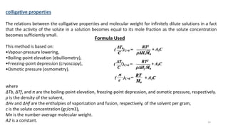 colligative properties
The relations between the colligative properties and molecular weight for infinitely dilute solutions in a fact
that the activity of the solute in a solution becomes equal to its mole fraction as the solute concentration
becomes sufficiently small.
This method is based on:
•Vapour-pressure lowering,
•Boiling-point elevation (ebulliometry),
•Freezing-point depression (cryoscopy),
•Osmotic pressure (osmometry).
where
∆Tb, ∆Tf, and π are the boiling-point elevation, freezing-point depression, and osmotic pressure, respectively.
ρ is the density of the solvent,
∆Hv and ∆Hf are the enthalpies of vaporization and fusion, respectively, of the solvent per gram,
c is the solute concentration (gr/cm3),
Mn is the number-average molecular weight.
A2 is a constant.
Formula Used
14
 