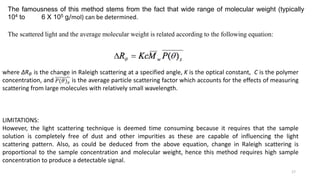 where ∆R𝜃 is the change in Raleigh scattering at a specified angle, K is the optical constant, C is the polymer
concentration, and is the average particle scattering factor which accounts for the effects of measuring
scattering from large molecules with relatively small wavelength.
LIMITATIONS:
However, the light scattering technique is deemed time consuming because it requires that the sample
solution is completely free of dust and other impurities as these are capable of influencing the light
scattering pattern. Also, as could be deduced from the above equation, change in Raleigh scattering is
proportional to the sample concentration and molecular weight, hence this method requires high sample
concentration to produce a detectable signal.
17
The scattered light and the average molecular weight is related according to the following equation:
The famousness of this method stems from the fact that wide range of molecular weight (typically
104 to 6 X 105 g/mol) can be determined.
 