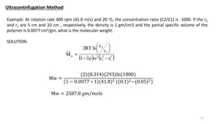 Ultracentrifugation Method
21
Example: At rotation rate 400 rpm (41.8 m/s) and 20 oC, the concentration ratio (C2/C1) is 1000. If the r2
and r1 are 5 cm and 10 cm , respectively, the density is 1 gm/cm3 and the partial specific volume of the
polymer is 0.0077 cm3/gm, what is the molecular weight.
SOLUTION:
Mw =
(2)(8.314)(293)ln(1000)
1 − 0.0077 ∗ 1 (41.8)2 ((0.1)2−(0.05)2)
Mw = 2587.8 𝑔𝑚/𝑚𝑜𝑙𝑒
 