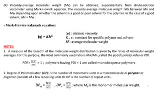 (4) Viscosity-average molecular weight (Mv) can be obtained, experimentally, from dilute-solution
viscometer using Mark-Howink equation. The viscosity-average molecular weight falls between Mn and
Mw depending upon whether the solvent is a good or poor solvent for the polymer. In the case of a good
solvent, Mv = Mw .
- Mark-Howink-Sakurada equation:
NOTES:
1. A measure of the breadth of the molecular-weight distribution is given by the ratios of molecular-weight
averages. For this purpose, the most commonly used ratio is Mw/Mn ,called the polydispersity index or PDI.
PDI =
𝑀𝑤
𝑀𝑛
> 1 ; polymers having PDI = 1 are called monodiseperse polymers
2. Degree of Polymerization (DP): is the number of monomeric units in a macromolecule or polymer or
oligomer (consists of a few repeating units Or DP is the number of repeat units.
DPw =
𝑀𝑤
𝑀𝑜
, DPn =
𝑀𝑛
𝑀𝑜
; where M0 is the monomer molecular weight. 6
 