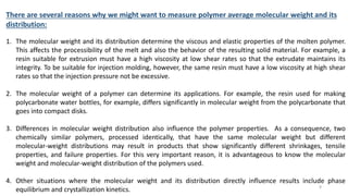 There are several reasons why we might want to measure polymer average molecular weight and its
distribution:
1. The molecular weight and its distribution determine the viscous and elastic properties of the molten polymer.
This affects the processibility of the melt and also the behavior of the resulting solid material. For example, a
resin suitable for extrusion must have a high viscosity at low shear rates so that the extrudate maintains its
integrity. To be suitable for injection molding, however, the same resin must have a low viscosity at high shear
rates so that the injection pressure not be excessive.
2. The molecular weight of a polymer can determine its applications. For example, the resin used for making
polycarbonate water bottles, for example, differs significantly in molecular weight from the polycarbonate that
goes into compact disks.
3. Differences in molecular weight distribution also influence the polymer properties. As a consequence, two
chemically similar polymers, processed identically, that have the same molecular weight but different
molecular-weight distributions may result in products that show significantly different shrinkages, tensile
properties, and failure properties. For this very important reason, it is advantageous to know the molecular
weight and molecular-weight distribution of the polymers used.
4. Other situations where the molecular weight and its distribution directly influence results include phase
equilibrium and crystallization kinetics. 9
 