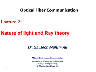 Optical Fiber Communication
Dr. Ghusoon Mohsin Ali
M.Sc. in Electronics & Communication
Department of Electrical Engineering
College of Engineering
Al-Mustansiriya University
1
Lecture 2:
Nature of light and Ray theory
 