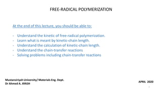 FREE-RADICAL POLYMERIZATION
At the end of this lecture, you should be able to:
- Understand the kinetic of free-radical polymerization.
- Learn what is meant by kinetic-chain length.
- Understand the calculation of kinetic-chain length.
- Understand the chain-transfer reactions
- Solving problems including chain-transfer reactions
APRIL 2020
Mustansiriyah University/ Materials Eng. Dept.
Dr Ahmed A. AYASH
1
 