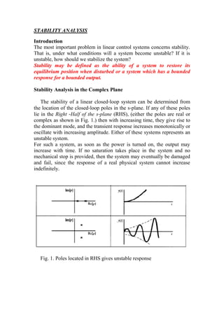 STABILITY ANALYSIS
Introduction
The most important problem in linear control systems concerns stability.
That is, under what conditions will a system become unstable? If it is
unstable, how should we stabilize the system?
Stability may be defined as the ability of a system to restore its
equilibrium position when disturbed or a system which has a bounded
response for a bounded output.
Stability Analysis in the Complex Plane
The stability of a linear closed‐loop system can be determined from
the location of the closed‐loop poles in the s‐plane. If any of these poles
lie in the Right ‐Half of the s‐plane (RHS), (either the poles are real or
complex as shown in Fig. 1.) then with increasing time, they give rise to
the dominant mode, and the transient response increases monotonically or
oscillate with increasing amplitude. Either of these systems represents an
unstable system.
For such a system, as soon as the power is turned on, the output may
increase with time. If no saturation takes place in the system and no
mechanical stop is provided, then the system may eventually be damaged
and fail, since the response of a real physical system cannot increase
indefinitely.
Fig. 1. Poles located in RHS gives unstable response
 
