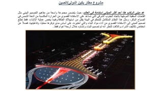 ‫الدولي‬ ‫بكين‬ ‫مطار‬ ‫مشروع‬
/
‫الصين‬
‫عد‬
‫مبنى‬
‫الركاب‬
‫هذا‬
‫أحد‬
‫أكثر‬
‫المباني‬
‫استدامة‬
‫في‬
‫العالم‬
،
‫حيث‬
‫يتضمن‬
‫مجموعة‬
‫واسعة‬
‫من‬
‫مفاهيم‬
‫التصميم‬
‫البيئ‬
‫ي‬
‫مثل‬
‫الفتحات‬
‫السقفية‬
‫هة‬َّ‫ج‬‫المو‬
‫باتجاه‬
‫الجنوب‬
‫الشرقي‬
‫التي‬
‫تساعد‬
‫على‬
‫االستفادة‬
‫القصوى‬
‫من‬
‫الحرارة‬
‫المكتس‬
‫بة‬
‫من‬
‫أشعة‬
‫الشمس‬
‫في‬
‫الصباح‬
،‫الباكر‬
‫ومثل‬
‫هذا‬
‫النظام‬
‫المتكامل‬
‫للتحكم‬
‫في‬
‫البيئة‬
‫يقلل‬
‫من‬
‫استهالك‬
‫الطاقة‬
.
‫وفيما‬
‫يخص‬
‫عملية‬
،‫اإلنشاء‬
‫فقط‬
‫تطلع‬
‫تصميم‬
‫المبنى‬
‫إلى‬
‫االستفادة‬
‫القصوى‬
‫من‬
‫أداء‬
‫مواد‬
‫البناء‬
‫والتي‬
‫أختيرت‬
‫على‬
‫أساس‬
‫مدى‬
‫توفرها‬
،ً‫ا‬‫محلي‬
‫وفاعل‬
،‫يتها‬
ً‫ال‬‫فض‬
‫عن‬
‫انخفاض‬
‫تكاليف‬
‫الشراء‬
.
‫والالفت‬
‫للنظر‬
‫أنه‬
‫تم‬
‫تصميم‬
‫البناء‬
‫وإنشاؤه‬
‫خالل‬
‫أربعة‬
‫أعوام‬
‫فقط‬
.
 