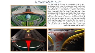 ‫وعلى‬
‫الرغم‬
‫من‬
‫إنشائه‬
‫بمستوى‬
‫غير‬
،‫مسبوق‬
‫يرتكز‬
‫تصميم‬
‫ال‬
‫مبنى‬
‫على‬
‫نموذج‬
‫المطار‬
‫الجديد‬
‫المبتكر‬
.
‫ويهدف‬
‫هذا‬
،‫المبنى‬
‫الذي‬
‫تم‬
‫تصميمه‬
‫لتوف‬
‫ير‬
‫أقصى‬
‫قدر‬
‫من‬
‫المرونة‬
‫للتغلب‬
‫على‬
‫طبيعة‬
‫صناعة‬
‫الطيران‬
‫التي‬
‫ال‬
‫يمكن‬
‫التنبؤ‬
‫بها‬
‫مثلما‬
‫هو‬
‫الحال‬
‫مع‬
‫ما‬
‫سبقه‬
‫من‬
،ٍ‫مبان‬
‫إلى‬
‫حل‬
‫التعقيد‬
‫ات‬
‫التي‬
‫ينطوي‬
‫عليها‬
‫النقل‬
‫الجوي‬
‫الحديث‬
‫عن‬
‫طريق‬
‫جمع‬
‫وضوح‬
‫المكان‬
‫بمعايير‬
‫الخدمة‬
‫العالية‬
.
‫يتكامل‬
‫المبنى‬
‫مع‬
‫منظومة‬
‫النقل‬
‫العام‬
‫بش‬
‫كل‬
،‫تام‬
‫وال‬
‫يمشي‬
‫المسافرون‬
‫إال‬
‫مسافات‬
‫قصيرة‬
،‫فقط‬
ً‫ال‬‫فض‬
‫عن‬
‫قلة‬
‫ا‬
‫لتغييرات‬
‫في‬
،‫المستويات‬
‫وإختصار‬
‫زمن‬
‫التحويل‬
‫بين‬
‫الرحالت‬
‫الجوية‬
.
‫ومثل‬
‫مطار‬
‫تشك‬
‫الب‬
،‫كوك‬
‫يطل‬
‫مبنى‬
‫الركاب‬
‫على‬
‫المناظر‬
‫الموجودة‬
،‫بالخارج‬
‫كما‬
‫تم‬
‫تصميمه‬
‫تحت‬
‫مظلة‬
‫سقف‬
‫واحدة‬
‫لربط‬
،‫المبنى‬
‫حيث‬
‫تهدف‬
‫فت‬
‫حات‬
‫السماء‬
‫المستقيمة‬
‫إلى‬
‫المساعدة‬
‫في‬
‫تحديد‬
‫االتجاهات‬
‫ولتكون‬
‫مص‬
‫ا‬ً‫در‬
‫لضوء‬
‫النهار‬
‫ـ‬
‫وتتغير‬
‫األلوان‬
‫المتساقطة‬
‫من‬
‫اللون‬
‫األحمر‬
‫إلى‬
‫الل‬
‫ون‬
‫األصفر‬
‫ا‬ً‫ع‬‫تب‬
‫لتقدم‬
‫المسافرين‬
‫خالل‬
‫المبنى‬
.
‫الدولي‬ ‫بكين‬ ‫مطار‬ ‫مشروع‬
/
‫الصين‬
 