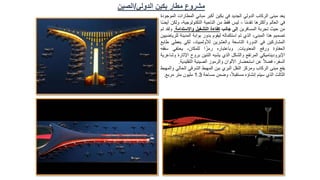 ‫يعد‬
‫مبنى‬
‫الركاب‬
‫الدولي‬
‫الجديد‬
‫في‬
‫بكين‬
‫أكبر‬
‫مباني‬
‫المطارات‬
‫الموجودة‬
‫في‬
‫العالم‬
‫وأكثرها‬
‫ا‬ً‫م‬‫تقد‬
-
‫ليس‬
‫فقط‬
‫من‬
‫الناحية‬
،‫التكنولوجية‬
‫و‬
‫لكن‬
‫ا‬ً‫ض‬‫أي‬
‫من‬
‫حيث‬
‫تجربة‬
‫المسافرين‬
‫إلى‬
‫جانب‬
‫كفاءة‬
‫التشغيل‬
‫واالستدامة‬
.
‫ولقد‬
‫تم‬
‫تصميم‬
‫هذا‬
،‫المبنى‬
‫الذي‬
‫تم‬
‫استكماله‬
‫ليقوم‬
‫بدور‬
‫بوابة‬
‫المدينة‬
‫للرياضيين‬
‫المشاركين‬
‫في‬
‫الدورة‬
‫التاسعة‬
‫والعشرين‬
،‫لألولمبياد‬
‫لكي‬
‫يعطي‬
‫طابع‬
‫الحفاوة‬
‫ورفع‬
‫المعنويات‬
.
‫وباعتباره‬
‫ا‬ ً‫رمز‬
،‫للمكان‬
‫يحتفي‬
‫سق‬
‫فه‬
‫اإليروديناميكي‬
‫المرتفع‬
‫والشكل‬
‫الذي‬
‫يشبه‬
‫التنين‬
‫بروح‬
‫اإلث‬
‫ارة‬
‫وشاعرية‬
،‫السفر‬
ً‫ال‬‫فض‬
‫عن‬
‫استحضار‬
‫األلوان‬
‫والرموز‬
‫الصينية‬
‫التقلي‬
‫دية‬
.
‫يقع‬
‫مبنى‬
‫الركاب‬
‫ومركز‬
‫النقل‬
‫البري‬
‫بين‬
‫المهبط‬
‫الشرقي‬
‫الحال‬
‫ي‬
‫والمهبط‬
‫الثالث‬
‫الذي‬
‫سيتم‬
‫إنشاؤه‬
،ً‫ال‬‫مستقب‬
‫وضمن‬
‫مساحة‬
1.3
‫مليون‬
‫متر‬
‫مربع‬
.
‫الدولي‬ ‫بكين‬ ‫مطار‬ ‫مشروع‬
/
‫الصين‬
 