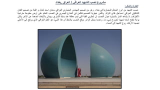 ‫العراقي‬ ‫الشهيد‬ ‫نصب‬ ‫مشروع‬
/
‫العراق‬
,
‫بغداد‬
‫والشكل‬ ‫الفكرة‬
:
‫نصب‬
‫الشهيد‬
‫من‬
‫ابرز‬
‫المعالم‬
‫المعمارية‬
‫في‬
‫بغداد‬
.
‫وهو‬
‫من‬
‫تصميم‬
‫المهندس‬
‫المعماري‬
‫العراقي‬
‫سامان‬
‫اسعد‬
‫كمال‬
‫و‬
‫القبة‬
‫من‬
‫تصمي‬
‫م‬
‫الفنان‬
‫التشكيلي‬
‫العراقي‬
‫اسماعيل‬
‫فتاح‬
‫الترك‬
.
‫وتكمن‬
‫عبقرية‬
‫التصميم‬
‫فتكمن‬
‫في‬
‫الخداع‬
‫البصري‬
‫في‬
‫النصب‬
‫المقام‬
‫على‬
‫أرض‬
‫مفتوحة‬
‫مترامية‬
‫األطراف‬
,
‫إذ‬
‫يشاهد‬
‫المار‬
‫بالسيارة‬
‫حول‬
‫النصب‬
‫أن‬
‫شطري‬
‫القبة‬
‫التي‬
‫تبدو‬
‫مغلقة‬
‫عند‬
‫بداية‬
‫الشارع‬
,
‫ويبدآن‬
‫باالبتعاد‬
‫أحدهما‬
‫عن‬
‫ا‬
‫آلخر‬
‫وكأن‬
‫بوابة‬
‫تنفتح‬
‫أمامه‬
‫تمهيدا‬
‫لخروج‬
‫شيء‬
‫ما‬
.
‫وعندما‬
‫يدخل‬
‫الزائر‬
‫موقع‬
‫النصب‬
‫يالحظ‬
‫أن‬
‫هذا‬
‫الشيء‬
‫هو‬
‫العلم‬
‫العراقي‬
‫الذي‬
‫يرتفع‬
‫إل‬
‫ى‬
‫األعلى‬
‫تجسيدا‬
‫الرتقاء‬
‫روح‬
‫الشهيد‬
‫إلى‬
‫السماء‬
.
 