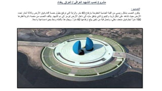 ‫العراقي‬ ‫الشهيد‬ ‫نصب‬ ‫مشروع‬
/
‫العراق‬
,
‫بغداد‬
‫التصميم‬
:
‫يتكون‬
‫النصب‬
‫بشكل‬
‫رئيسي‬
‫من‬
‫القبة‬
‫العباسية‬
‫المفتوحة‬
‫بارتفاع‬
40
‫متر‬
‫والراية‬
‫التي‬
‫ترتفع‬
‫بطول‬
‫خمسة‬
‫أقدام‬
‫فوق‬
‫األرض‬
‫وثالثة‬
‫أمتار‬
‫تح‬
‫ت‬
‫األرض‬
‫حيث‬
‫تشاهد‬
‫على‬
‫شكل‬
،‫ثريا‬
‫والينبوع‬
‫الذي‬
‫يتدفق‬
‫ماؤه‬
‫إلى‬
‫داخل‬
‫األرض‬
‫ليرمز‬
‫إلى‬
‫دم‬
‫الشهيد‬
.
‫يتألف‬
‫النصب‬
‫من‬
‫منصة‬
‫دائرية‬
‫قطرها‬
190
ً‫ا‬‫متر‬
‫تجثم‬
‫فوق‬
‫متحف‬
،‫سفلي‬
‫وتحمل‬
‫قبة‬
‫من‬
‫شقين‬
‫يبلغ‬
‫ارتفاعها‬
40
ً‫ا‬‫متر‬
.
‫ويجثم‬
‫هذا‬
‫بأكمله‬
‫وسط‬
‫بحيرة‬
‫صناعية‬
‫واسعة‬
.
 