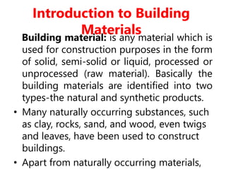 Introduction to Building
Materials
Building material: is any material which is
used for construction purposes in the form
of solid, semi-solid or liquid, processed or
unprocessed (raw material). Basically the
building materials are identified into two
types-the natural and synthetic products.
• Many naturally occurring substances, such
as clay, rocks, sand, and wood, even twigs
and leaves, have been used to construct
buildings.
• Apart from naturally occurring materials,
 