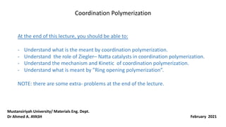 Coordination Polymerization
At the end of this lecture, you should be able to:
- Understand what is the meant by coordination polymerization.
- Understand the role of Ziegler– Natta catalysts in coordination polymerization.
- Understand the mechanism and Kinetic of coordination polymerization.
- Understand what is meant by ”Ring opening polymerization”.
NOTE: there are some extra- problems at the end of the lecture.
February 2021
Mustansiriyah University/ Materials Eng. Dept.
Dr Ahmed A. AYASH
 