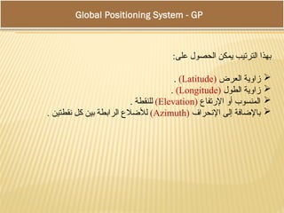 :‫على‬ ‫الحصول‬ ‫يمكن‬ ‫الترتيب‬ ‫بهذا‬

‫العرض‬ ‫زاوية‬
(
Latitude
)
.

‫الطول‬ ‫زاوية‬
(
Longitude
)
.

‫اإلرتفاع‬ ‫أو‬ ‫المنسوب‬
(
Elevation
)
. ‫للنقطة‬

‫اإلنحراف‬ ‫إلى‬ ‫باإلضافة‬
(
Azimuth
)
. ‫نقطتين‬ ‫كل‬ ‫بين‬ ‫الرابطة‬ ‫لألضالع‬
Global Positioning System - GPS
 