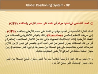 Global Positioning System - GPS
2
( ‫بإستخدام‬ ‫االرض‬ ‫سطح‬ ‫على‬ ‫نقطة‬ ‫أي‬ ‫موقع‬ ‫تحديد‬ ‫في‬ ‫األساسي‬ ‫المبدأ‬ -
GPS
)
‫بإستخدام‬ ‫األرض‬ ‫سطح‬ ‫على‬ ‫نقطة‬ ‫أي‬ ‫موقع‬ ‫تحديد‬ ‫في‬ ‫األساسية‬ ‫الفكرة‬ ‫تستند‬
(
GPS
)
:
‫ي‬ ‫العكس‬ ‫ع‬ ‫التقاط‬ ‫ة‬ ‫طريق‬ ‫ى‬ ‫إل‬
(
Resection
)
‫ن‬ ‫م‬ ‫افات‬ ‫للمس‬ ‫ي‬ ‫اإللكترون‬ ‫بالقياس‬ ‫ك‬ ‫وذل‬
‫إلستخراج‬ ،‫الصناعية‬ ‫االقمار‬ ‫من‬ ‫عدد‬ ‫إلى‬ )‫المجهولة‬ ‫اإلحداثيات‬ ‫(ذات‬ ‫األرضية‬ ‫النقطة‬
‫الالزم‬ ‫الزمن‬ ‫قياس‬ ‫في‬ ‫يتلخص‬ ‫الذي‬ ‫المبدأ‬ ‫نفس‬ ‫من‬ ‫تطبيق‬ ‫يجري‬ ‫المسافات‬ ‫هذه‬ ‫من‬ ‫أي‬
‫وبين‬ )‫صناعية‬ ‫(أقمار‬ ‫توابع‬ ‫مجموعة‬ ‫بين‬ ‫المسافة‬ ‫تقع‬ ‫كي‬ ‫الكهرومغناطيسية‬ ‫للموجات‬
.‫تحديده‬ ‫المطلوب‬ ‫األرضي‬ ‫الموقع‬ ‫في‬ ‫مثبت‬ ‫إستقبال‬ ‫جهاز‬
‫القمر‬ ‫بين‬ ‫المسافة‬ ‫الناتج‬ ‫يكون‬ ‫الضوء‬ ‫بسرعة‬ ‫المقاسة‬ ‫الزمنية‬ ‫الفترة‬ ‫هذه‬ ‫بضرب‬ ‫واالن‬
.‫األرض‬ ‫سطح‬ ‫على‬ ‫اإلستقبال‬ ‫جهاز‬ ‫وبين‬
 