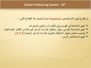 Global Positioning System - GPS
3
‫المستخدمين‬ ‫أجهزة‬ ‫قطاع‬ .
(
User Segment
)
-: ‫اآلتي‬ ‫القطاع‬ ‫هذا‬ ‫يشمل‬

.‫والسيارات‬ ‫والسفن‬ ‫والطائرات‬ ‫الصواريخ‬ ‫في‬ ‫المالحة‬ ‫أجهزة‬

. )‫الصناعية‬ ‫األقمار‬ ‫من‬ ‫المرسلة‬ ‫الراديو‬ ‫إشارات‬ ‫إستقبال‬ ‫جهاز‬ ،‫(هوائي‬ ‫المساحة‬ ‫أجهزة‬

‫أرضية‬ ‫الراديو‬ ‫إشارات‬ ‫لتحويل‬ ‫اإلستقبال‬ ‫بجهاز‬ ‫متصل‬ ‫حاسوب‬
(
X,Y,Z
)
.

. ‫الزمن‬ ‫إستخالص‬ ‫أجهزة‬
 