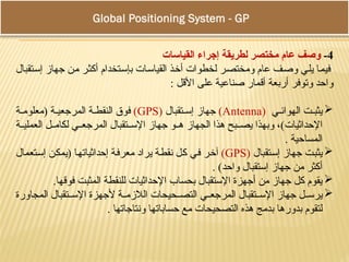 Global Positioning System - GPS
4
-
‫القياسات‬ ‫إجراء‬ ‫لطريقة‬ ‫مختصر‬ ‫عام‬ ‫وصف‬
‫إستقبال‬ ‫جهاز‬ ‫من‬ ‫أكثر‬ ‫بإستخدام‬ ‫القياسات‬ ‫أخذ‬ ‫لخطوات‬ ‫ومختصر‬ ‫عام‬ ‫وصف‬ ‫يلي‬ ‫فيما‬
: ‫األقل‬ ‫على‬ ‫صناعية‬ ‫أقمار‬ ‫أربعة‬ ‫وتوفر‬ ‫واحد‬

‫ي‬ ‫الهوائ‬ ‫ت‬ ‫يثب‬
(
Antenna
)
‫تقبال‬ ‫إس‬ ‫جهاز‬
(
GPS
)
‫ة‬ ‫(معلوم‬ ‫ة‬ ‫المرجعي‬ ‫ة‬ ‫النقط‬ ‫فوق‬
‫ة‬ ‫العملي‬ ‫ل‬ ‫لكام‬ ‫ي‬ ‫المرجع‬ ‫تقبال‬ ‫اإلس‬ ‫جهاز‬ ‫و‬ ‫ه‬ ‫الجهاز‬ ‫هذا‬ ‫بح‬ ‫يص‬ ‫وبهذا‬ ،)‫اإلحداثيات‬
. ‫المساحية‬

‫إستقبال‬ ‫جهاز‬ ‫يثبت‬
(
GPS
)
‫إستعمال‬ ‫(يمكن‬ ‫إحداثياتها‬ ‫معرفة‬ ‫يراد‬ ‫نقطة‬ ‫كل‬ ‫في‬ ‫آخر‬
. )‫واحد‬ ‫إستقبال‬ ‫جهاز‬ ‫من‬ ‫أكثر‬

.‫فوقها‬ ‫المثبت‬ ‫للنقطة‬ ‫اإلحداثيات‬ ‫بحساب‬ ‫اإلستقبال‬ ‫أجهزة‬ ‫من‬ ‫جهاز‬ ‫كل‬ ‫يقوم‬

‫المجاورة‬ ‫تقبال‬ ‫اإلس‬ ‫ألجهزة‬ ‫ة‬ ‫الالزم‬ ‫حيحات‬ ‫التص‬ ‫ي‬ ‫المرجع‬ ‫تقبال‬ ‫اإلس‬ ‫جهاز‬ ‫ل‬ ‫يرس‬
. ‫ونتاجاتها‬ ‫حساباتها‬ ‫مع‬ ‫التصحيحات‬ ‫هذه‬ ‫بدمج‬ ‫بدورها‬ ‫لتقوم‬
 