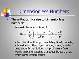 Dimensionless Numbers
 These Ratios give rise to dimensionless
numbers:
1. Reynold’s Number – Re or R
- Good for flow through completely filled conduits,
submarine or other object moving through water
deep enough that it does not produce surface
waves, airplane traveling at speeds below that at
which compression occurs




 LV
LV
LV
V
L
F
F
V
I












2
2
Re
 