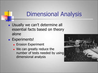 Dimensional Analysis
 Usually we can’t determine all
essential facts based on theory
alone
 Experiments!
 Erosion Experiment
 We can greatly reduce the
number of tests needed by using
dimensional analysis
 