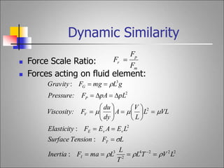 Dynamic Similarity
m
p
r
F
F
F 
 Force Scale Ratio:
 Forces acting on fluid element:
2
2
2
4
2
3
2
2
2
3
:
:
:
:
L
V
T
L
T
L
L
ma
F
Inertia
L
F
Tension
Surface
L
E
A
E
F
Elasticity
VL
L
L
V
A
dy
du
F
Viscosity:
pL
pA
F
Pressure:
g
L
mg
F
Gravity
I
T
v
v
E
V
P
G







































 