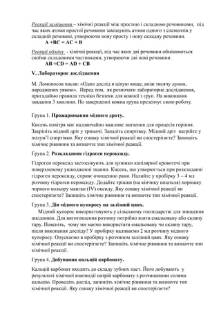 Реакції заміщення – хімічні реакції між простою і складною речовинами, під
час яких атоми простої речовини заміщують атоми одного з елементів у
складній речовині, утворюючи нову просту і нову складну речовини.
А +ВС = АС + В
Реакції обміну - хімічні реакції, під час яких дві речовини обмінюються
своїми складовими частинками, утворюючи дві нові речовини.
АВ +СD = АD + CВ
V. Лабораторне дослідження
М. Ломоносов писав: «Один дослід я ціную вище, аніж тисячу думок,
народжених уявою». Перед тим, як розпочати лабораторне дослідження,
пригадаймо правила техніки безпеки для кожної з груп. На виконання
завдання 3 хвилини. По завершенні кожна група презентує свою роботу.
Група 1. Прожарювання мідного дроту.
Кисень повітря має надзвичайно важливе значення для процесів горіння.
Закріпіть мідний дріт у тримачі. Запаліть спиртівку. Мідний дріт нагрійте у
полум’ї спиртівки. Яку ознаку хімічної реакції ви спостерігаєте? Запишіть
хімічне рівняння та визначте тип хімічної реакції.
Група 2. Розкладання гідроген пероксиду.
Гідроген пероксид застосовують для зупинки капілярної кровотечі при
поверхневому ушкодженні тканин. Кисень, що утворюється при розкладанні
гідроген пероксиду, сприяє очищенню рани. Налийте у пробірку 3 – 4 мл
розчину гідроген пероксиду. Додайте трішки (на кінчику шпателя) порошку
чорного кольору манган (IV) оксиду. Яку ознаку хімічної реакції ви
спостерігаєте? Запишіть хімічне рівняння та визначте тип хімічної реакції.
Група 3. Дія мідного купоросу на залізний цвях.
Мідний купорос використовують у сільському господарстві для знищення
шкідників. Для виготовлення розчину потрібно взяти емальовану або скляну
тару. Поясніть, чому ми маємо використати емальовану чи скляну тару,
після виконання досліду? У пробірку наливаємо 2 мл розчину мідного
купоросу. Опускаємо в пробірку з розчином залізний цвях. Яку ознаку
хімічної реакції ви спостерігаєте? Запишіть хімічне рівняння та визначте тип
хімічної реакції.
Група 4. Добування кальцій карбонату.
Кальцій карбонат входить до складу зубних паст. Його добувають у
результаті хімічної взаємодії натрій карбонату з розчиненими солями
кальцію. Проведіть дослід, запишіть хімічне рівняння та визначте тип
хімічної реакції. Яку ознаку хімічної реакції ви спостерігаєте?
 