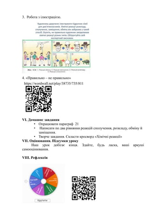 3. Робота з ілюстрацією.
4. «Правильно – не правильно»
VІ. Домашнє завдання
• Опрацювати параграф 21
• Написати по два рівняння реакцій сполучення, розкладу, обміну й
заміщення.
• Творче завдання. Скласти кросворд «Хімічні реакції»
VІІ. Оцінювання. Підсумки уроку
Наш урок добігає кінця. Здайте, будь ласка, ваші аркуші
самооцінювання.
VІІІ. Рефлексія
https://wordwall.net/play/38735/735/811
 