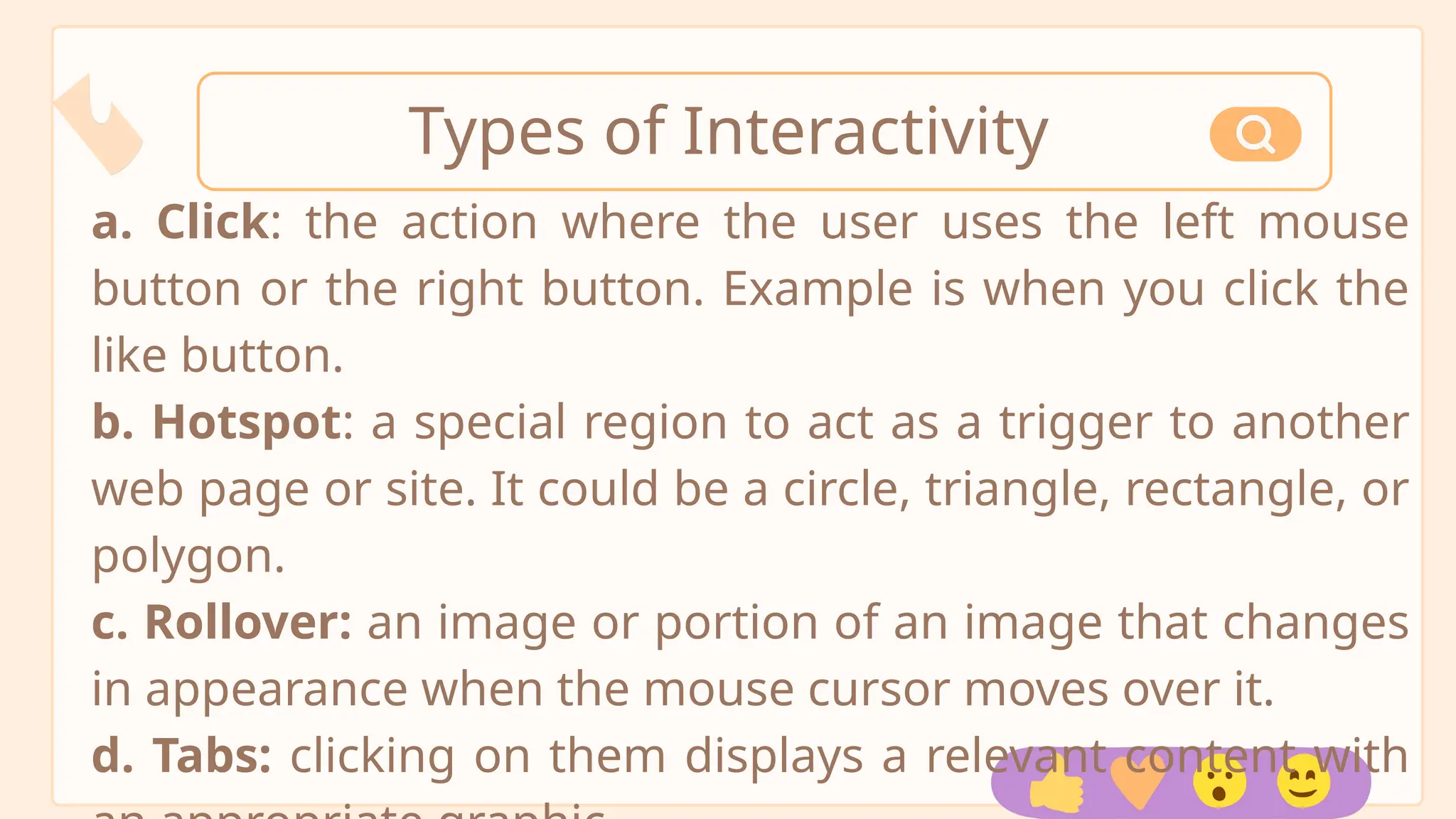 a. Click: the action where the user uses the left mouse
button or the right button. Example is when you click the
like button.
b. Hotspot: a special region to act as a trigger to another
web page or site. It could be a circle, triangle, rectangle, or
polygon.
c. Rollover: an image or portion of an image that changes
in appearance when the mouse cursor moves over it.
d. Tabs: clicking on them displays a relevant content with
Types of Interactivity
 