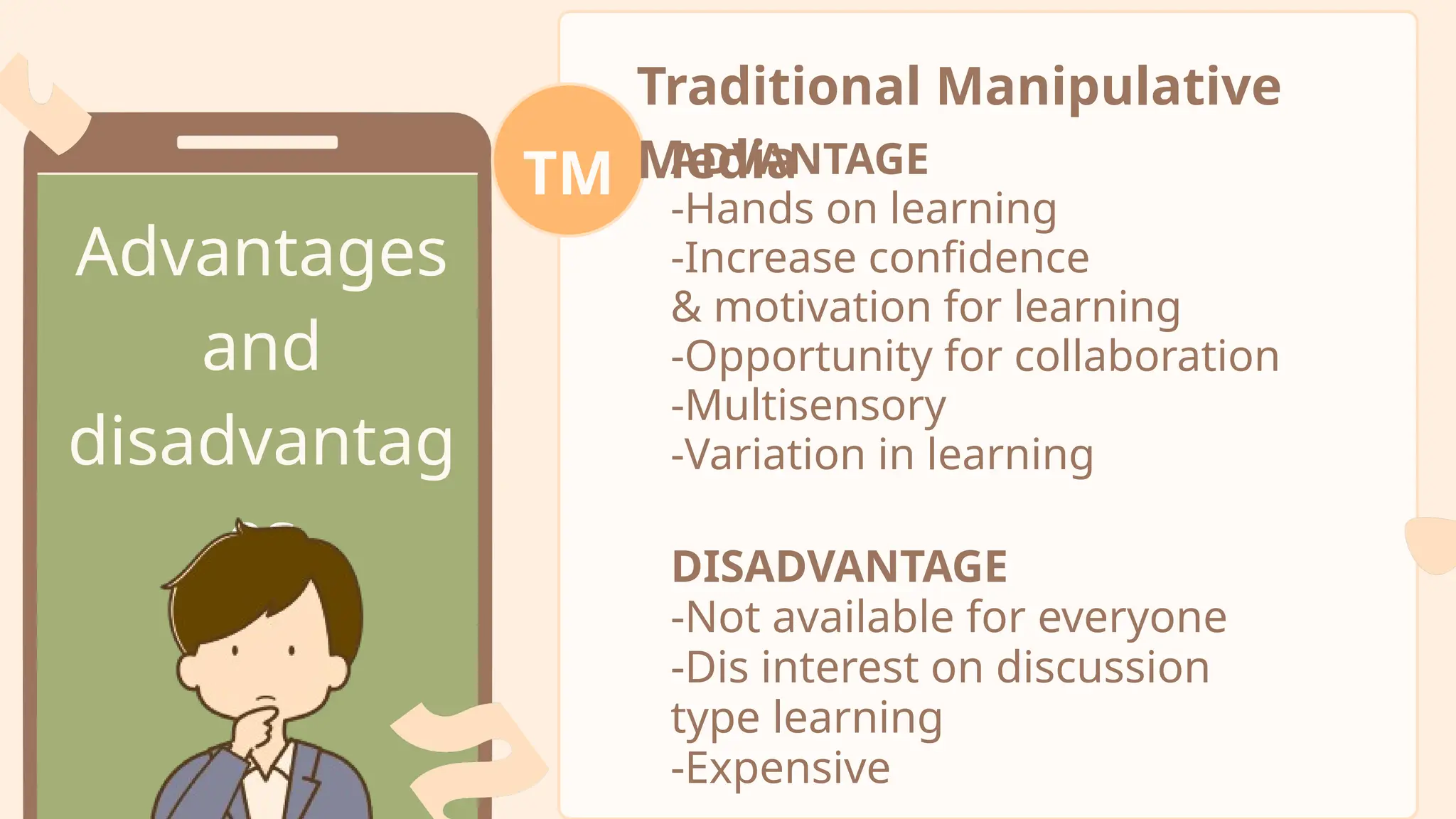 Advantages
and
disadvantag
es
Traditional Manipulative
Media
TM ADVANTAGE
-Hands on learning
-Increase confidence
& motivation for learning
-Opportunity for collaboration
-Multisensory
-Variation in learning
DISADVANTAGE
-Not available for everyone
-Dis interest on discussion
type learning
-Expensive
 