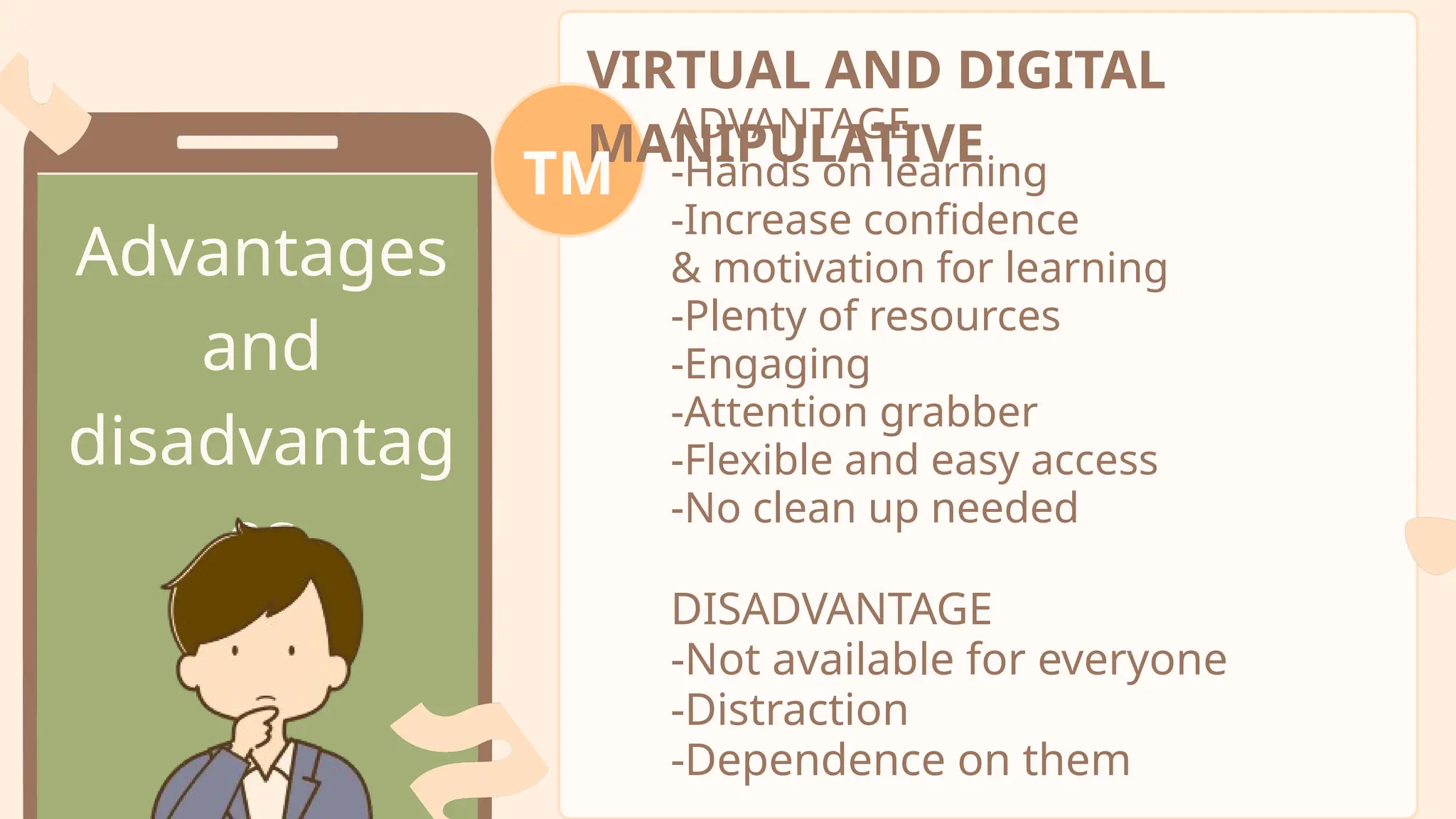 Advantages
and
disadvantag
es
VIRTUAL AND DIGITAL
MANIPULATIVE
TM
ADVANTAGE
-Hands on learning
-Increase confidence
& motivation for learning
-Plenty of resources
-Engaging
-Attention grabber
-Flexible and easy access
-No clean up needed
DISADVANTAGE
-Not available for everyone
-Distraction
-Dependence on them
 