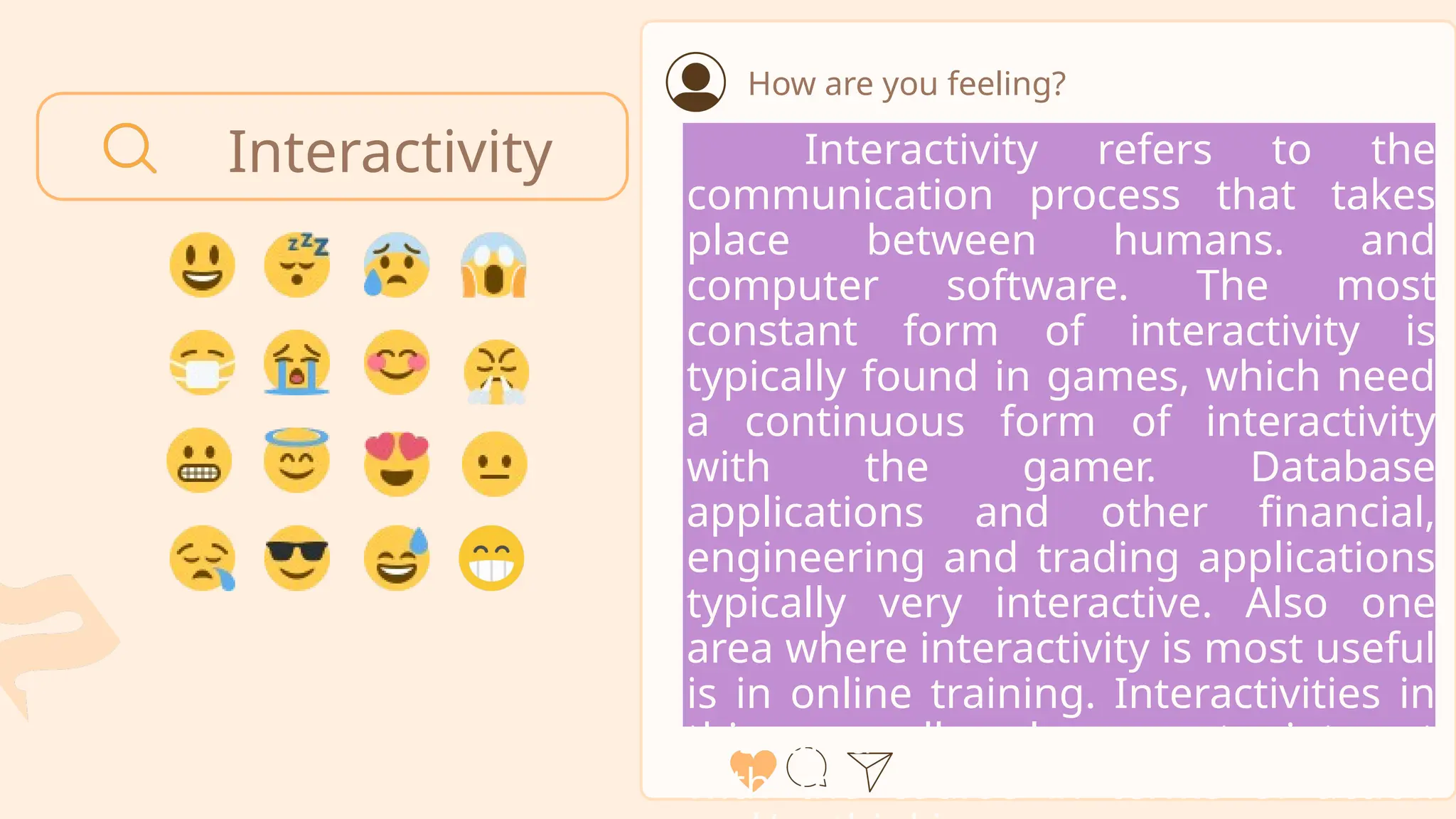 Interactivity
How are you feeling?
Interactivity refers to the
communication process that takes
place between humans. and
computer software. The most
constant form of interactivity is
typically found in games, which need
a continuous form of interactivity
with the gamer. Database
applications and other financial,
engineering and trading applications
typically very interactive. Also one
area where interactivity is most useful
is in online training. Interactivities in
this area allow learners to interact
with the course in terms of action
 