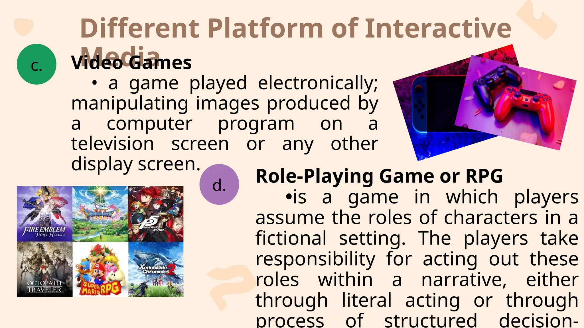 Different Platform of Interactive
Media
c.
d.
Video Games
• a game played electronically;
manipulating images produced by
a computer program on a
television screen or any other
display screen.
Role-Playing Game or RPG
•is a game in which players
assume the roles of characters in a
fictional setting. The players take
responsibility for acting out these
roles within a narrative, either
through literal acting or through
process of structured decision-
 