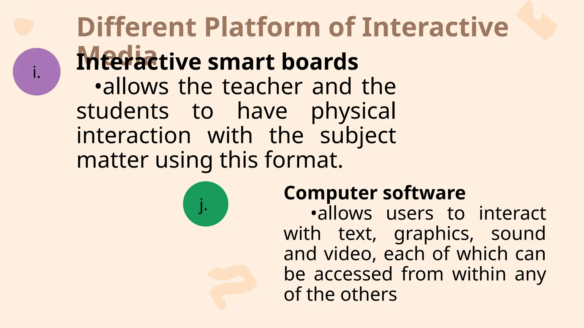 Different Platform of Interactive
Media
i.
j.
Interactive smart boards
•allows the teacher and the
students to have physical
interaction with the subject
matter using this format.
Computer software
•allows users to interact
with text, graphics, sound
and video, each of which can
be accessed from within any
of the others
 