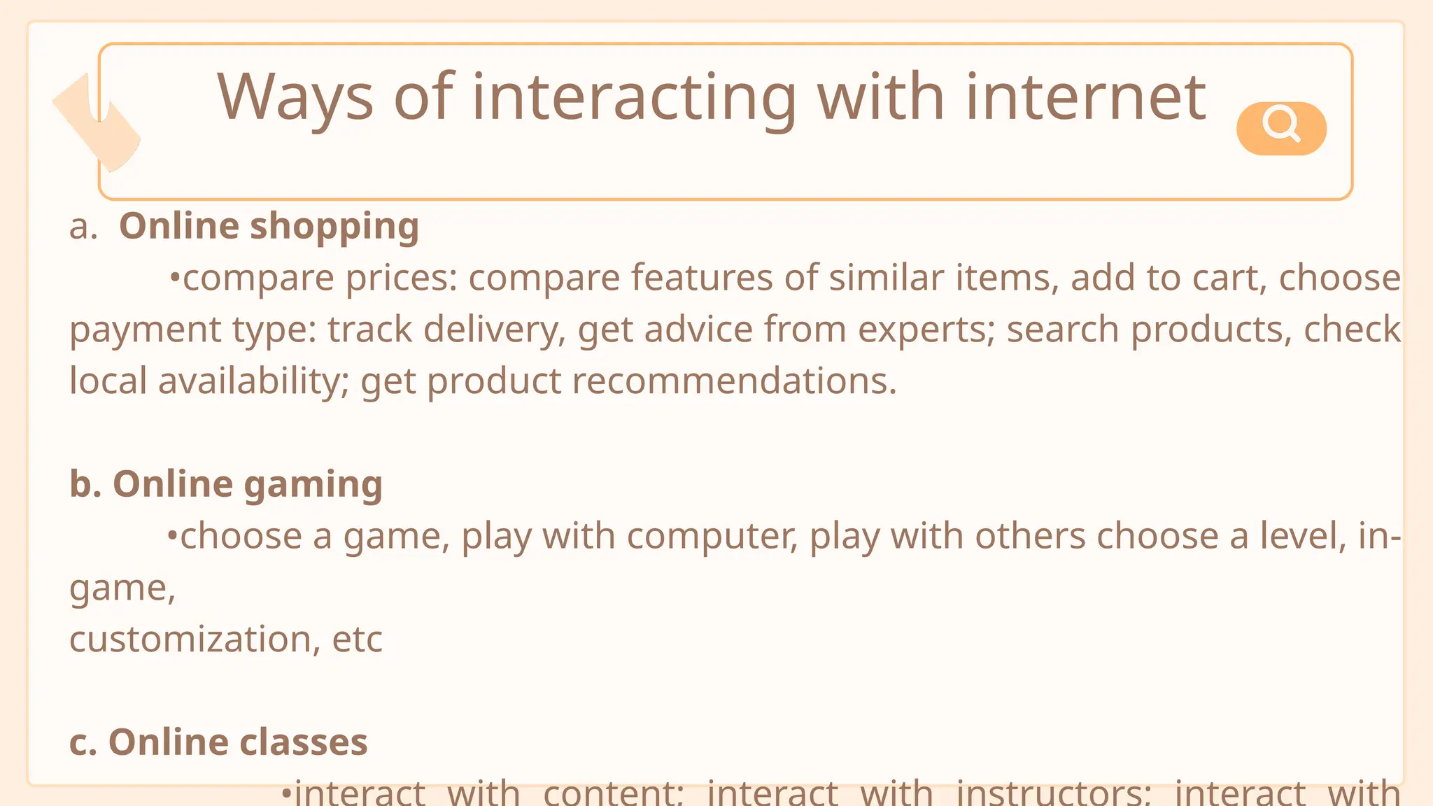 a. Online shopping
•compare prices: compare features of similar items, add to cart, choose
payment type: track delivery, get advice from experts; search products, check
local availability; get product recommendations.
b. Online gaming
•choose a game, play with computer, play with others choose a level, in-
game,
customization, etc
c. Online classes
Ways of interacting with internet
 