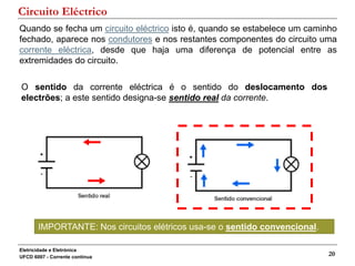 Eletricidade e Eletrónica
UFCD 6007 - Corrente contínua
20
Quando se fecha um circuito eléctrico isto é, quando se estabelece um caminho
fechado, aparece nos condutores e nos restantes componentes do circuito uma
corrente eléctrica, desde que haja uma diferença de potencial entre as
extremidades do circuito.
O sentido da corrente eléctrica é o sentido do deslocamento dos
electrões; a este sentido designa-se sentido real da corrente.
Circuito Eléctrico
IMPORTANTE: Nos circuitos elétricos usa-se o sentido convencional.
 