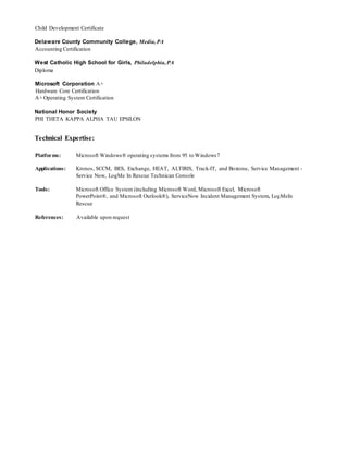 Child Development Certificate
Delaware County Community College, Media,PA
Accounting Certification
West Catholic High School for Girls, Philadelphia,PA
Diploma
Microsoft Corporation A+
Hardware Core Certification
A+ Operating System Certification
National Honor Society
PHI THETA KAPPA ALPHA TAU EPSILON
Technical Expertise:
Platforms: Microsoft Windows® operating systems from 95 to Windows7
Applications: Kronos, SCCM, BES, Exchange, HEAT, ALTIRIS, Track-IT, and Boxtone, Service Management -
Service Now, LogMe In Rescue Technican Console
Tools: Microsoft Office System (including Microsoft Word, Microsoft Excel, Microsoft
PowerPoint®, and Microsoft Outlook®), ServiceNow Incident Management System, LogMeIn
Rescue
References: Available upon request
 