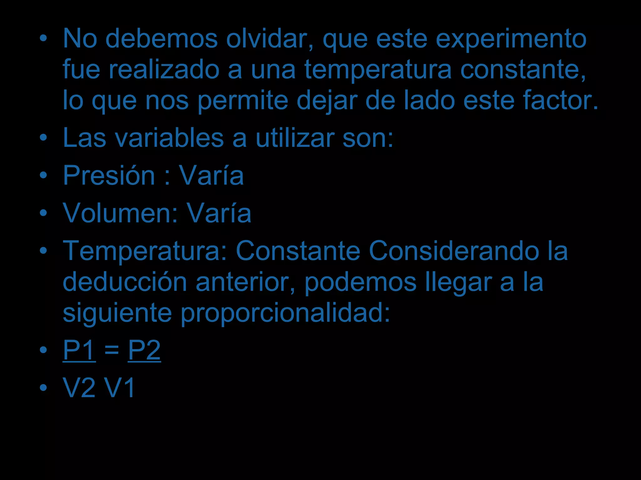 No debemos olvidar, que este experimento fue realizado a una temperatura constante, lo que nos permite dejar de lado este factor. Las variables a utilizar son: Presión : Varía Volumen: Varía Temperatura: Constante Considerando la deducción anterior, podemos llegar a la siguiente proporcionalidad: P1  =  P2 V2 V1 
