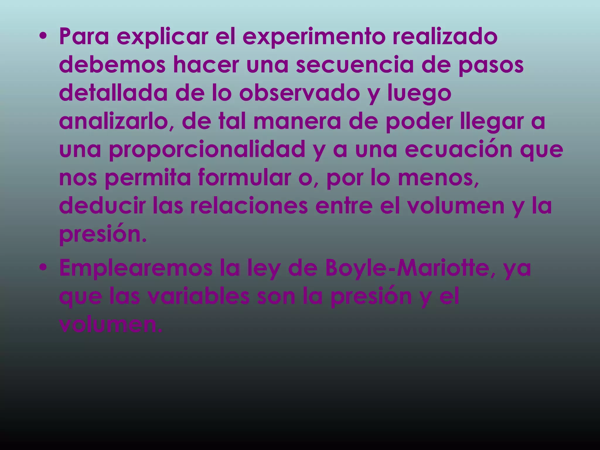 Para explicar el experimento realizado debemos hacer una secuencia de pasos detallada de lo observado y luego analizarlo, de tal manera de poder llegar a una proporcionalidad y a una ecuación que nos permita formular o, por lo menos, deducir las relaciones entre el volumen y la presión. Emplearemos la ley de Boyle-Mariotte, ya que las variables   son la presión y el volumen.   