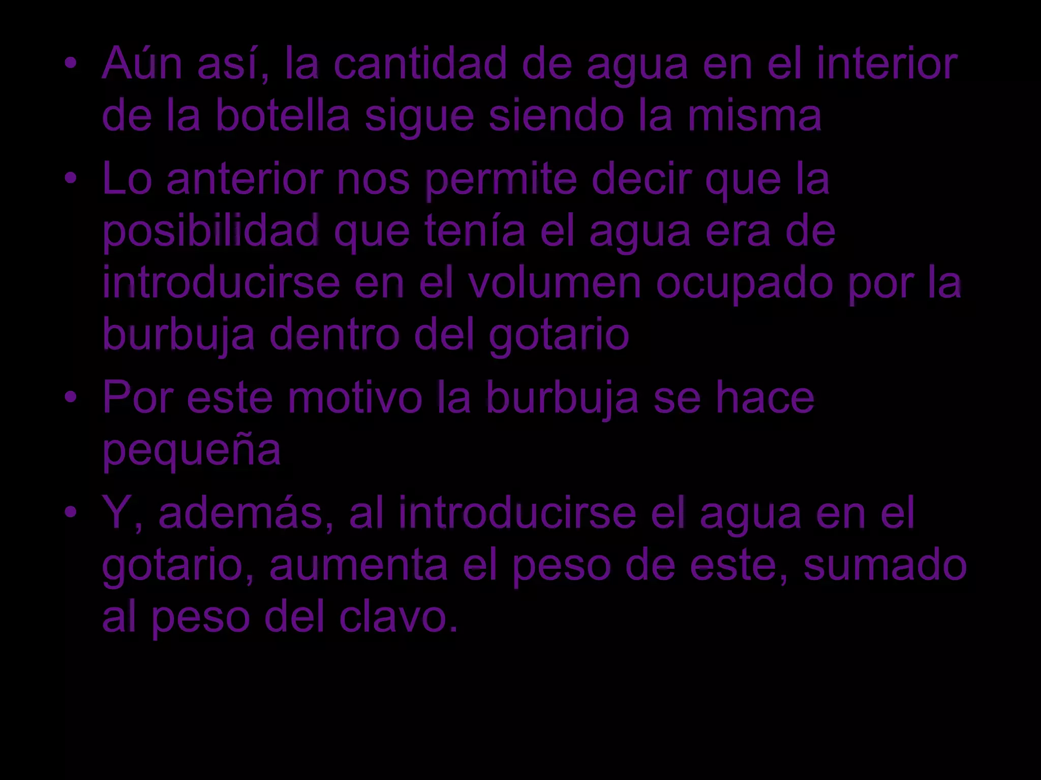 Aún así, la cantidad de agua en el interior de la botella sigue siendo la misma Lo anterior nos permite decir que la posibilidad que tenía el agua era de introducirse en el volumen ocupado por la burbuja dentro del gotario Por este motivo la burbuja se hace pequeña Y, además, al introducirse el agua en el gotario, aumenta el peso de este, sumado al peso del clavo. 