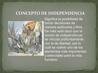 CONCEPTO DE INDEPENDENCIA Significa la posibilidad de tomar decisiones de manera autónoma y libre. De más está decir que la noción de independencia se vincula profundamente con la de libertad, por lo cual se vuelve uno de los elementos más importantes y esenciales para la vida humana.  