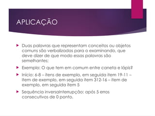 APLICAÇÃO
 Duas palavras que representam conceitos ou objetos
comuns são verbalizadas para o examinando, que
deve dizer de que modo essas palavras são
semelhantes;
 Exemplo: O que tem em comum entre caneta e lápis?
 Início: 6-8 – itens de exemplo, em seguida item 19-11 –
Item de exemplo, em seguida item 312-16 – item de
exemplo, em seguida item 5
 Sequência inversaInterrupção: após 5 erros
consecutivos de 0 ponto.
 