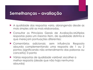Semelhanças – avaliação
 A qualidade das respostas varia, abrangendo desde as
mais simples até as mais elaboradas.
 Consultar os Princípios Gerais de Avaliação.Múltiplas
respostas para um mesmo item, de qualidade distinta e
que mereçam pontuações diferentes:
 Comentários adicionais: sem influência Resposta
absurda complementando uma resposta de 1 ou 2
pontos (significando não entendimento das palavras ou
conceito): 0 ponto
 Várias respostas de qualidade variável: escolher a
melhor resposta (desde que não haja nenhuma
absurda)
 