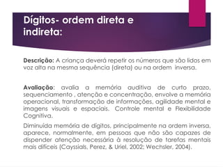 Dígitos- ordem direta e
indireta:
Descrição: A criança deverá repetir os números que são lidos em
voz alta na mesma sequência (direta) ou na ordem inversa.
Avaliação: avalia a memória auditiva de curto prazo,
sequenciamento , atenção e concentração, envolve a memória
operacional, transformação de informações, agilidade mental e
imagens visuais e espaciais. Controle mental e Flexibilidade
Cognitiva.
Diminuída memória de dígitos, principalmente na ordem inversa,
aparece, normalmente, em pessoas que não são capazes de
dispender atenção necessária à resolução de tarefas mentais
mais difíceis (Cayssials, Perez, & Uriel, 2002; Wechsler, 2004).
 