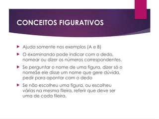 CONCEITOS FIGURATIVOS
 Ajuda somente nos exemplos (A e B)
 O examinando pode indicar com o dedo,
nomear ou dizer os números correspondentes.
 Se perguntar o nome de uma figura, dizer só o
nomeSe ele disse um nome que gere dúvida,
pedir para apontar com o dedo
 Se não escolheu uma figura, ou escolheu
várias na mesma fileira, referir que deve ser
uma de cada fileira.
 
