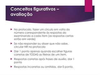 Conceitos figurativos –
avaliação
 No protocolo, fazer um círculo em volta do
número correspondente às respostas do
examinando a cada item (as respostas certas
estão em verde)
 Se não responder ou disser que não sabe,
circular NR no protocolo
 Dar 1 ponto apenas quando escolher figuras
corretas de TODAS as fileiras de um item.
 Respostas corretas após frases de auxílio, dar 1
ponto
 Respostas incorretas ou omitidas, dar 0 ponto.
 