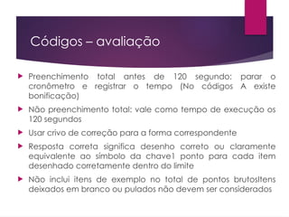 Códigos – avaliação
 Preenchimento total antes de 120 segundo: parar o
cronômetro e registrar o tempo (No códigos A existe
bonificação)
 Não preenchimento total: vale como tempo de execução os
120 segundos
 Usar crivo de correção para a forma correspondente
 Resposta correta significa desenho correto ou claramente
equivalente ao símbolo da chave1 ponto para cada item
desenhado corretamente dentro do limite
 Não inclui itens de exemplo no total de pontos brutosItens
deixados em branco ou pulados não devem ser considerados
 
