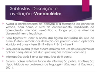 Subtestes- Descrição e
avaliação :Vocabulário:
 Avalia o conhecimento de palavras e a formação de conceitos
verbais, bem como o nível de conhecimento, habilidade de
aprendizado, memória semântica a longo prazo e nível de
desenvolvimento linguístico;
 Itens figurativos: dizer o nome das figuras mostradas no livro de
estímulosItens verbais: dar definição das palavras que o aplicador
lê.Início: 6-8 anos – Item 59-11 – Item 712-16 – Item 9
 Sequência inversa (obter escore maximo em um dos dois primeiros
aplicar a sequência até duas pontuações máximas consec.)
 Interrupção: após 5 erros consecutivos de 0 ponto.
 Escores baixos refletem fundo de informação pobre, imotivação,
hipoatividade ou problemas de linguagem (Kaufman & Kaufman,
2001).
 