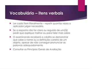 Vocabulário – itens verbais
 Ler cada item literalmente – repetir quantas vezes o
aplicador julgar necessário.
 Se a resposta não for clara ou seguida de um(Q)
pedir que explique melhor ou para falar mais sobre
 O examinando receberá o crédito se demonstrar
que sabe o nome ou a definição correta de um
objeto, apesar de não conseguir pronunciar as
palavras adequadamente
 Consultar os Princípios Gerais de Avaliação
 