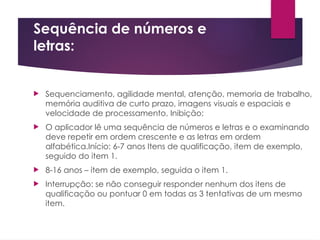 Sequência de números e
letras:
 Sequenciamento, agilidade mental, atenção, memoria de trabalho,
memória auditiva de curto prazo, imagens visuais e espaciais e
velocidade de processamento, Inibição;
 O aplicador lê uma sequência de números e letras e o examinando
deve repetir em ordem crescente e as letras em ordem
alfabética.Início: 6-7 anos Itens de qualificação, item de exemplo,
seguido do item 1.
 8-16 anos – item de exemplo, seguida o item 1.
 Interrupção: se não conseguir responder nenhum dos itens de
qualificação ou pontuar 0 em todas as 3 tentativas de um mesmo
item.
 