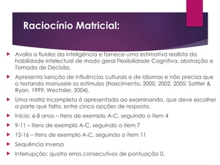 Raciocínio Matricial:
 Avalia a fluidez da inteligência e fornece uma estimativa realista da
habilidade intelectual de modo geral Flexibilidade Cognitiva, abstração e
Tomada de Decisão.
 Apresenta isenção de influências culturais e de idiomas e não precisa que
o testando manuseie os estímulos (Nascimento, 2000, 2002, 2005; Sattler &
Ryan, 1999; Wechsler, 2004).
 Uma matriz incompleta é apresentada ao examinando, que deve escolher
a parte que falta, entre cinco opções de resposta.
 Início: 6-8 anos – Itens de exemplo A-C, seguindo o item 4
 9-11 – Itens de exemplo A-C, seguindo o item 7
 12-16 – Itens de exemplo A-C, seguindo o item 11
 Sequência inversa
 Interrupção: quatro erros consecutivos de pontuação 0.
 