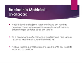 Raciocínio Matricial –
avaliação
 No protocolo de registro, fazer um círculo em volta do
número correspondente às respostas do examinando a
cada item (as corretas estão em verde)
 Se o examinando não responder ou disser que não sabe a
resposta, fazer um círculo em torno de NR.
 Atribuir 1 ponto por resposta correta e 0 ponto por resposta
incorreta ou omitida.
 