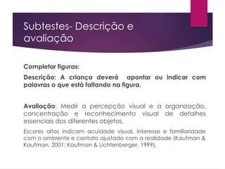 Subtestes- Descrição e
avaliação
Completar figuras:
Descrição: A criança deverá apontar ou indicar com
palavras o que está faltando na figura.
Avaliação: Medir a percepção visual e a organização,
concentração e reconhecimento visual de detalhes
essenciais dos diferentes objetos.
Escores altos indicam acuidade visual, interesse e familiaridade
com o ambiente e contato ajustado com a realidade (Kaufman &
Kaufman, 2001; Kaufman & Lichtenberger, 1999).
 