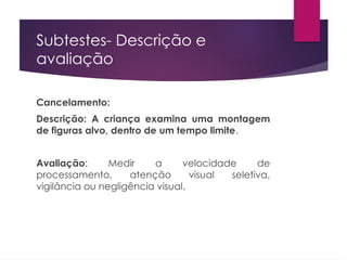 Subtestes- Descrição e
avaliação
Cancelamento:
Descrição: A criança examina uma montagem
de figuras alvo, dentro de um tempo limite.
Avaliação: Medir a velocidade de
processamento, atenção visual seletiva,
vigilância ou negligência visual.
 